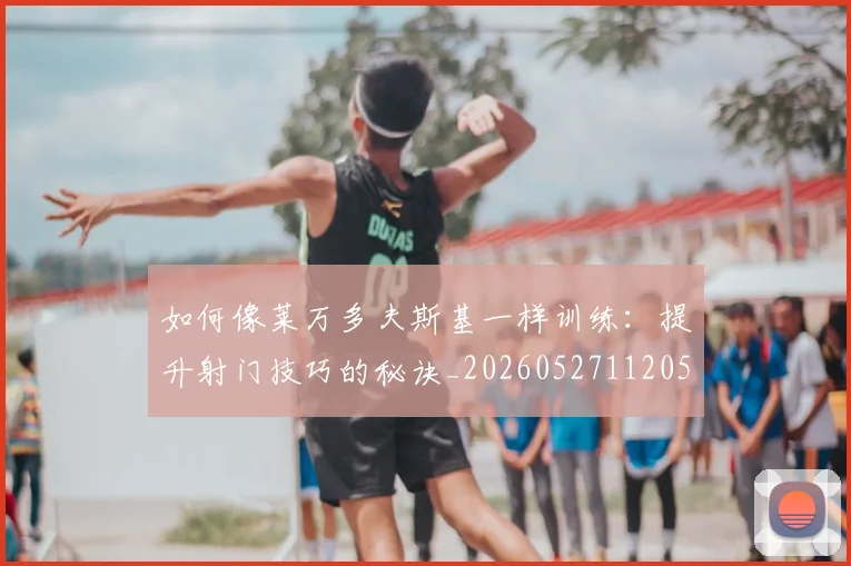 如何像莱万多夫斯基一样训练：提升射门技巧的秘诀_20260527112050_20260723171114