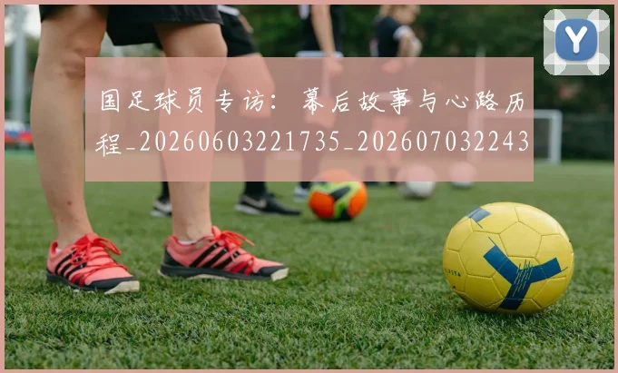 国足球员专访：幕后故事与心路历程_20260603221735_20260703224301_20260719165044