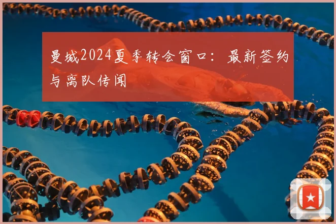 曼城2024夏季转会窗口：最新签约与离队传闻