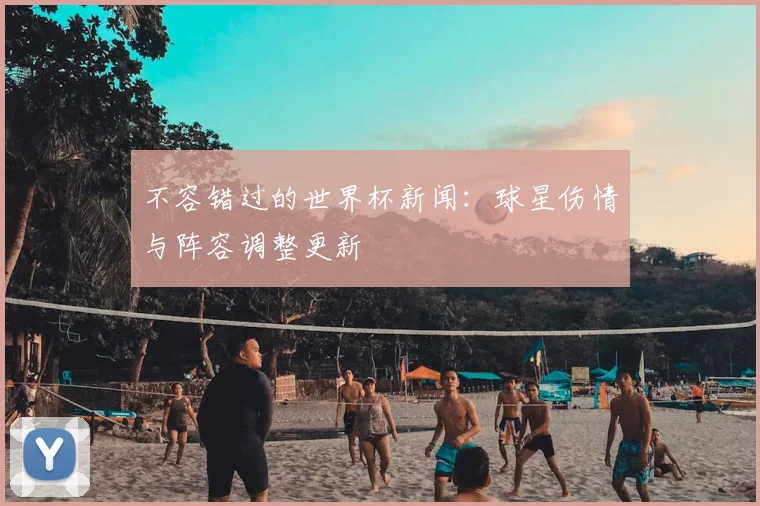 不容错过的世界杯新闻：球星伤情与阵容调整更新