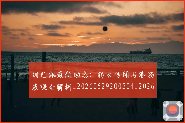 姆巴佩最新动态：转会传闻与赛场表现全解析_20260529200304_20260703231733