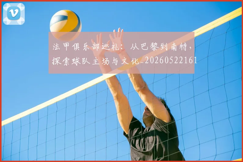 法甲俱乐部巡礼：从巴黎到南特，探索球队主场与文化_20260522161149