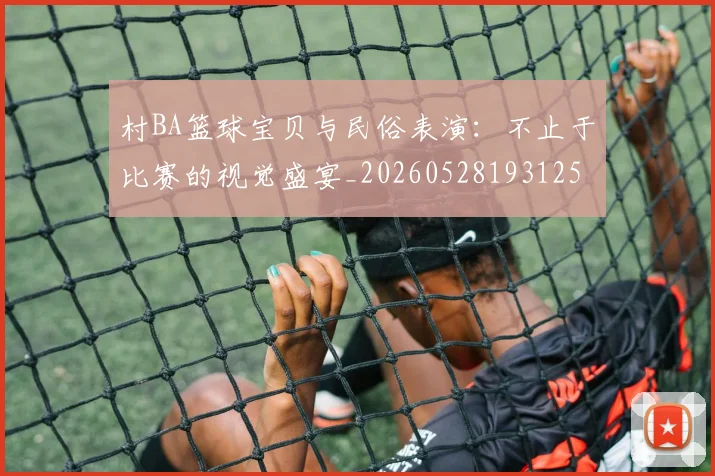 村BA篮球宝贝与民俗表演:不止于比赛的视觉盛宴_20260528193125