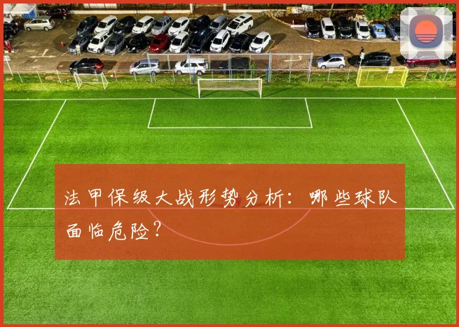 法甲保级大战形势分析：哪些球队面临危险？