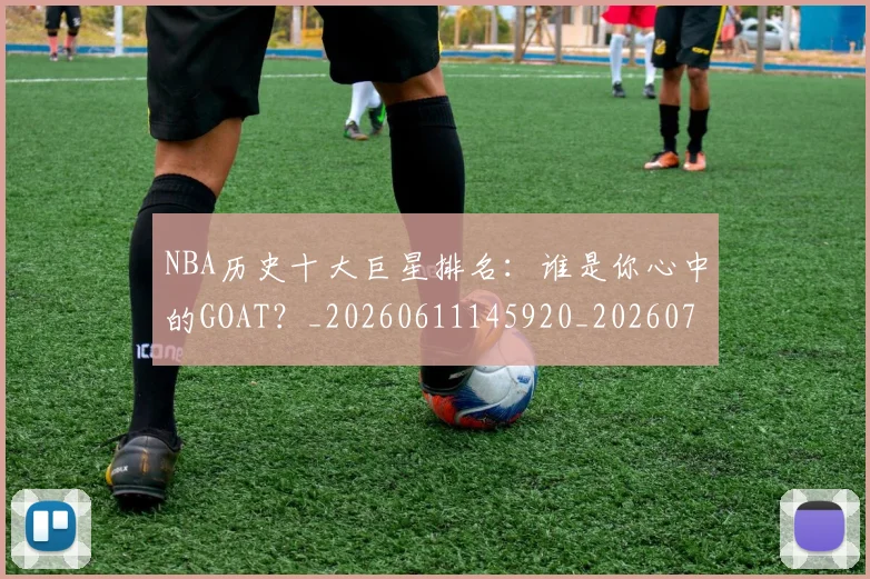 NBA历史十大巨星排名:谁是你心中的GOAT?_20260611145920_20260701215437_20260714205748