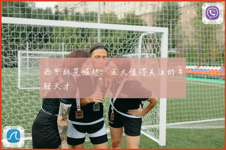 西甲新星崛起:五大值得关注的年轻天才