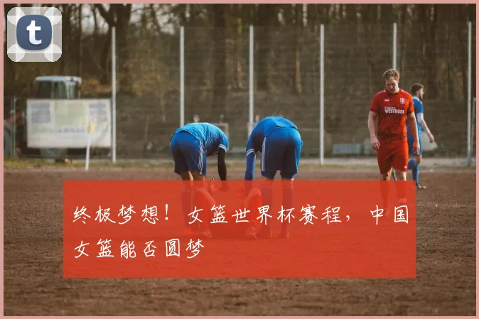 终极梦想！女篮世界杯赛程，中国女篮能否圆梦