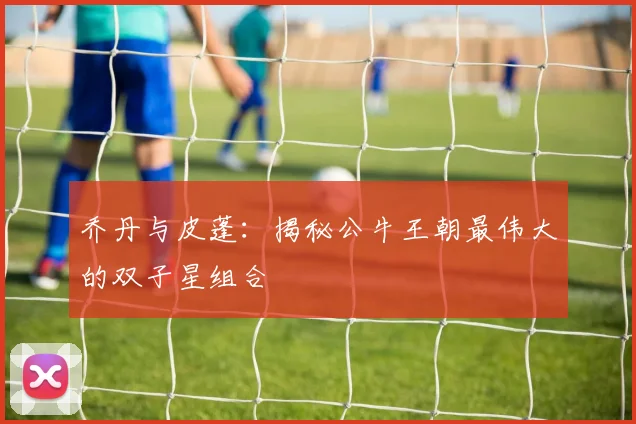 乔丹与皮蓬:揭秘公牛王朝最伟大的双子星组合