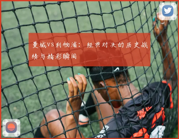 曼城vs利物浦：经典对决的历史战绩与精彩瞬间
