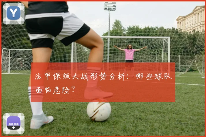 法甲保级大战形势分析:哪些球队面临危险?
