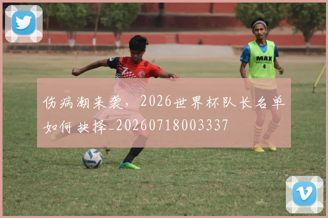 伤病潮来袭，2026世界杯队长名单如何抉择_20260718003337