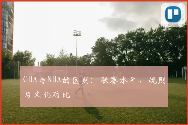 CBA与NBA的区别:联赛水平、规则与文化对比