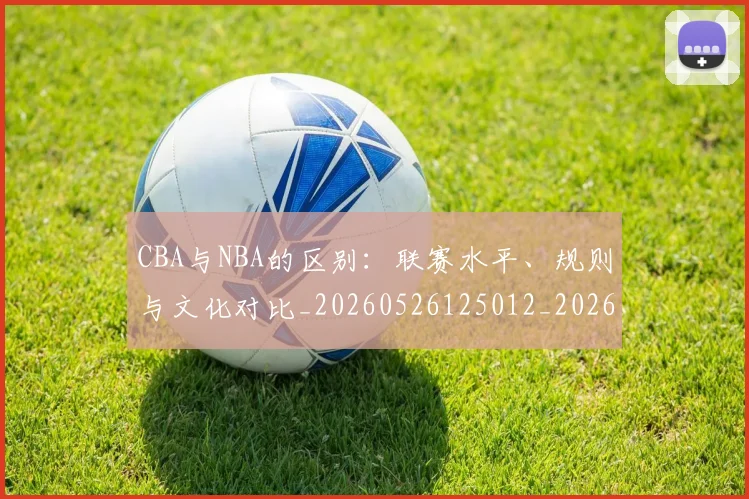 CBA与NBA的区别：联赛水平、规则与文化对比_20260526125012_20260701205918