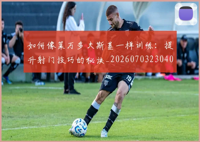 如何像莱万多夫斯基一样训练:提升射门技巧的秘诀_20260703230408_20260720181825