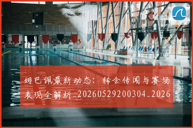 姆巴佩最新动态:转会传闻与赛场表现全解析_20260529200304_20260703231733