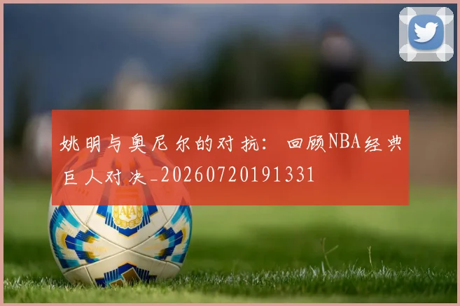 姚明与奥尼尔的对抗:回顾NBA经典巨人对决_20260720191331