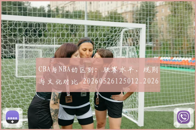 CBA与NBA的区别:联赛水平、规则与文化对比_20260526125012_20260701205918