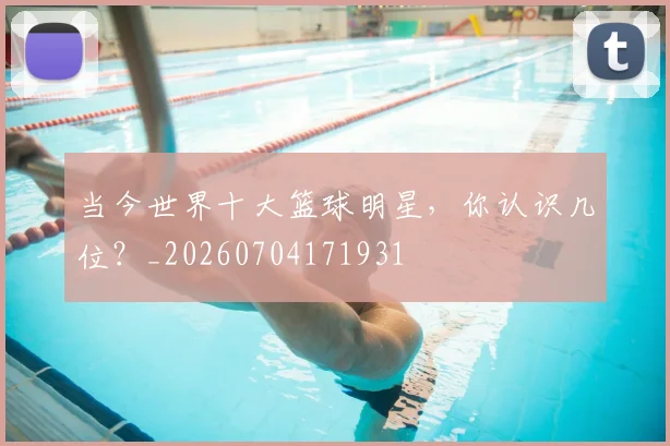 当今世界十大篮球明星,你认识几位?_20260704171931