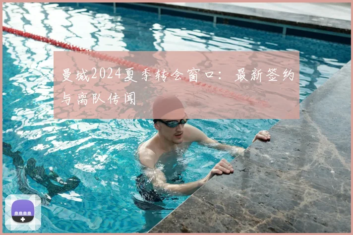 曼城2024夏季转会窗口：最新签约与离队传闻